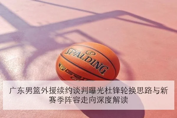 广东男篮外援续约谈判曝光杜锋轮换思路与新赛季阵容走向深度解读
