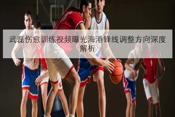 武磊伤愈训练视频曝光海港锋线调整方向深度解析