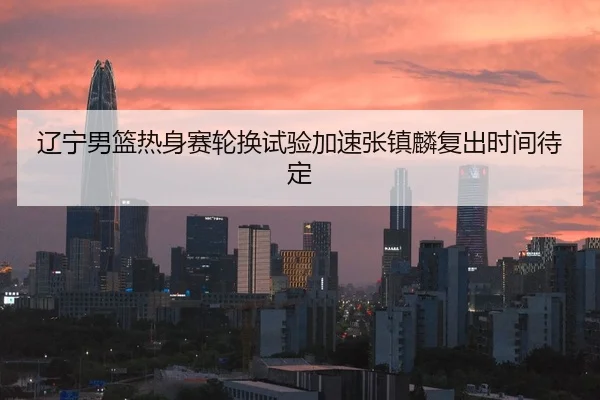 辽宁男篮热身赛轮换试验加速张镇麟复出时间待定